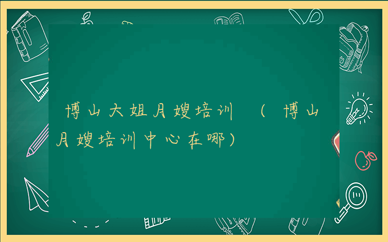 博山大姐月嫂培训 (博山月嫂培训中心在哪)